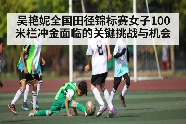 吴艳妮全国田径锦标赛女子100米栏冲金面临的关键挑战与机会